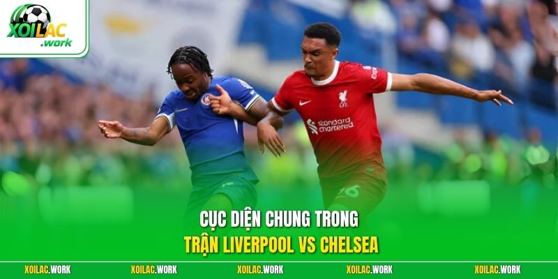 Cục diện chung trong trận Liverpool vs Chelsea