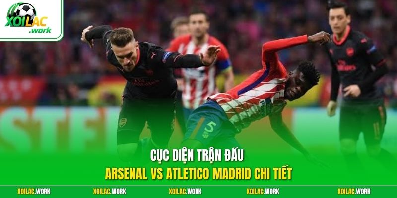 Cục diện trận đấu Arsenal vs Atletico Madrid chi tiết